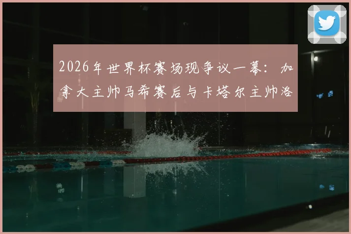 2026年世界杯赛场现争议一幕：加拿大主帅马希赛后与卡塔尔主帅洛佩特吉握手时疑似不悦离场，全程视频回顾与双方矛盾焦点分析