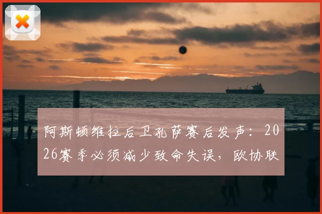 阿斯顿维拉后卫孔萨赛后发声：2026赛季必须减少致命失误，欧协联淘汰赛的教训不能重演