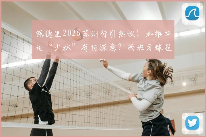 佩德里2026苏州行引热议！加维评论“少林”有何深意？西班牙球星中国之旅全回顾