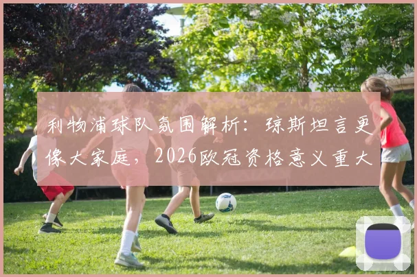 利物浦球队氛围解析：琼斯坦言更像大家庭，2026欧冠资格意义重大，球员如何评价球队文化