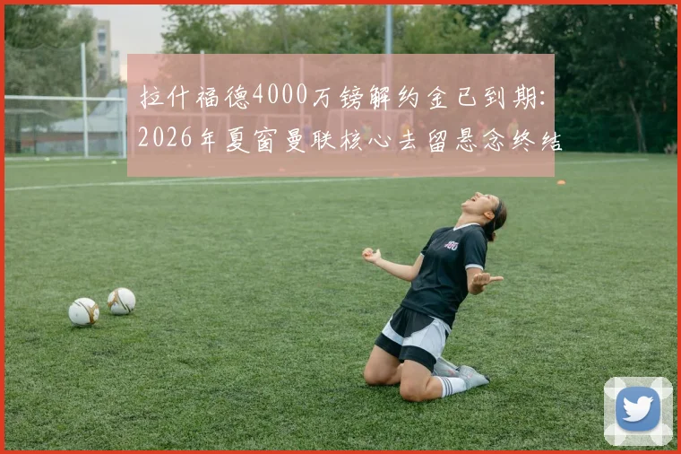 拉什福德4000万镑解约金已到期：2026年夏窗曼联核心去留悬念终结，转会市场最新动态一览