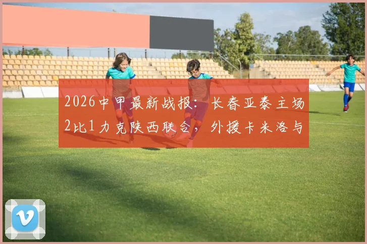 2026中甲最新战报：长春亚泰主场2比1力克陕西联合，外援卡米洛与老将谭龙建功