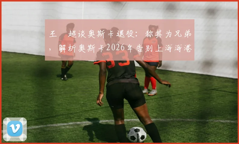 王燊超谈奥斯卡退役：称其为兄弟，解析奥斯卡2026年告别上海海港的决定及其对球队的影响