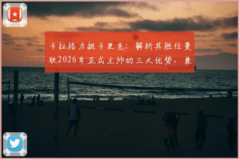 卡拉格力挺卡里克:解析其胜任曼联2026年正式主帅的三大优势,兼论足坛巨星教练为何断层