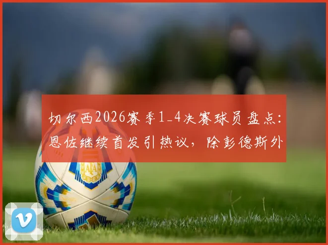 切尔西2026赛季1_4决赛球员盘点：恩佐继续首发引热议，除彭德斯外全员晋级，附详细表现评分